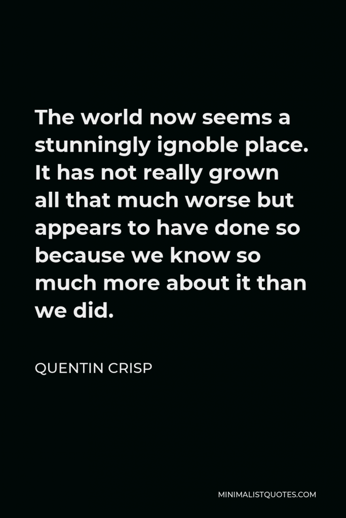 Quentin Crisp Quote - The world now seems a stunningly ignoble place. It has not really grown all that much worse but appears to have done so because we know so much more about it than we did.