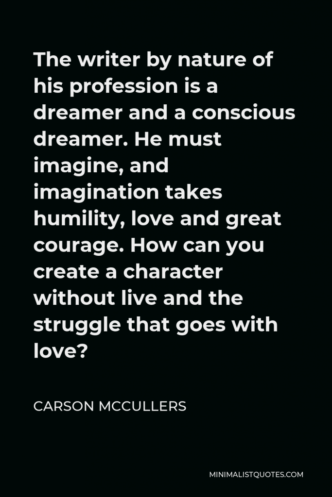 Carson McCullers Quote - The writer by nature of his profession is a dreamer and a conscious dreamer. He must imagine, and imagination takes humility, love and great courage. How can you create a character without live and the struggle that goes with love?