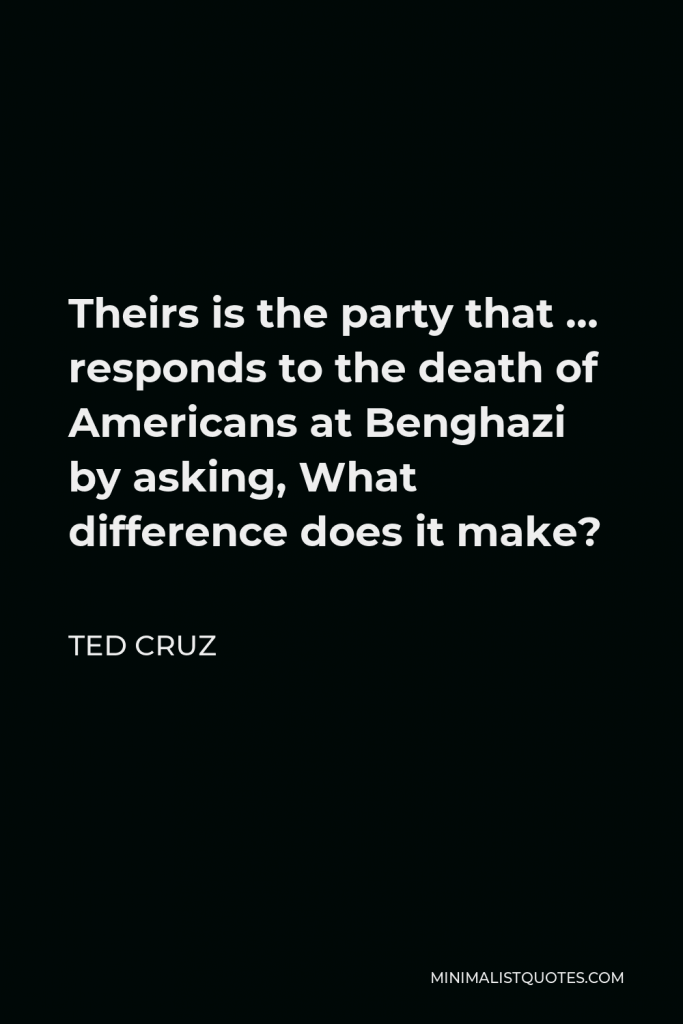 Ted Cruz Quote - Theirs is the party that … responds to the death of Americans at Benghazi by asking, What difference does it make?