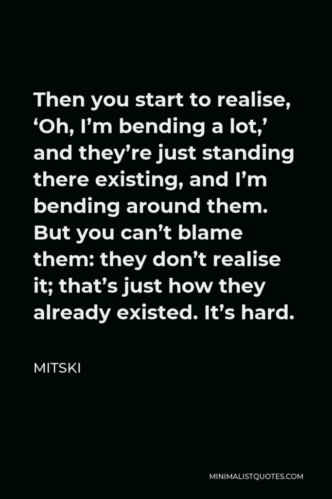Mitski Quote - Then you start to realise, ‘Oh, I’m bending a lot,’ and they’re just standing there existing, and I’m bending around them. But you can’t blame them: they don’t realise it; that’s just how they already existed. It’s hard.