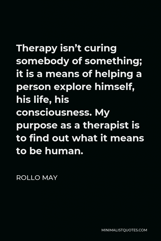 Rollo May Quote - Therapy isn’t curing somebody of something; it is a means of helping a person explore himself, his life, his consciousness. My purpose as a therapist is to find out what it means to be human.