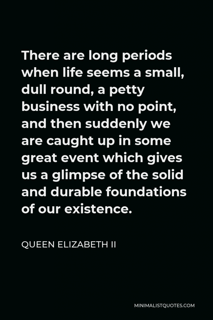 Queen Elizabeth II Quote - There are long periods when life seems a small, dull round, a petty business with no point, and then suddenly we are caught up in some great event which gives us a glimpse of the solid and durable foundations of our existence.