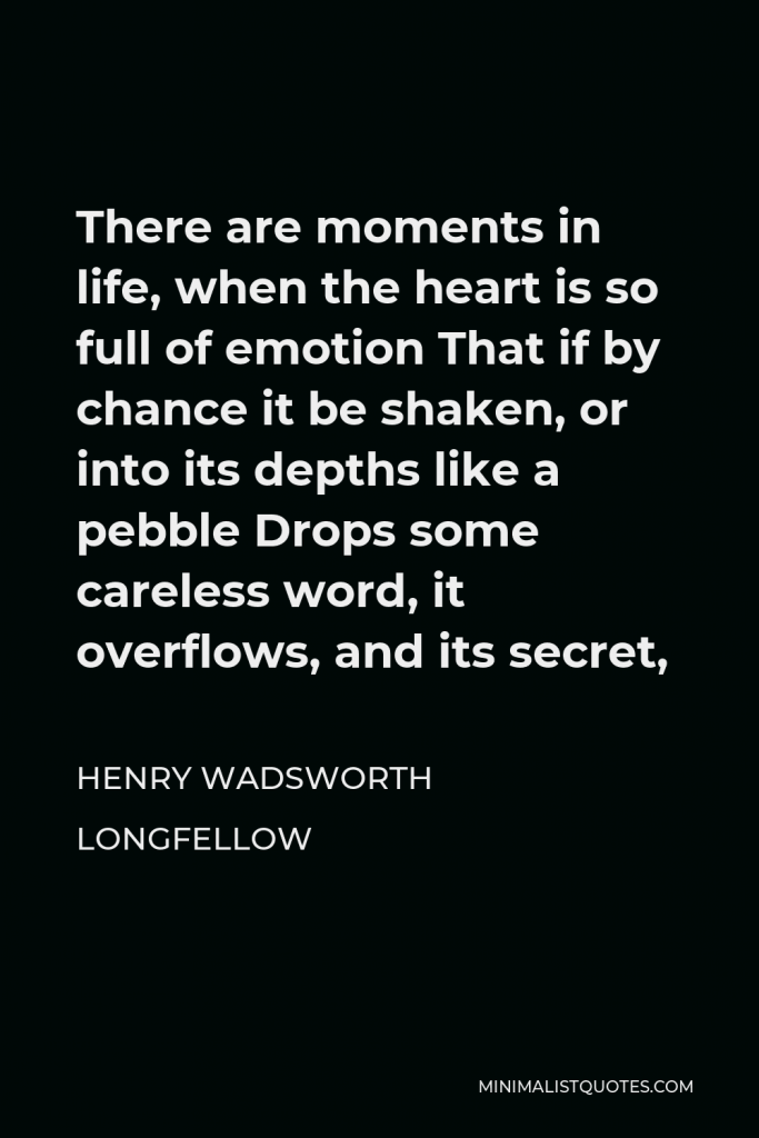 Henry Wadsworth Longfellow Quote - There are moments in life, when the heart is so full of emotion That if by chance it be shaken, or into its depths like a pebble Drops some careless word, it overflows, and its secret,