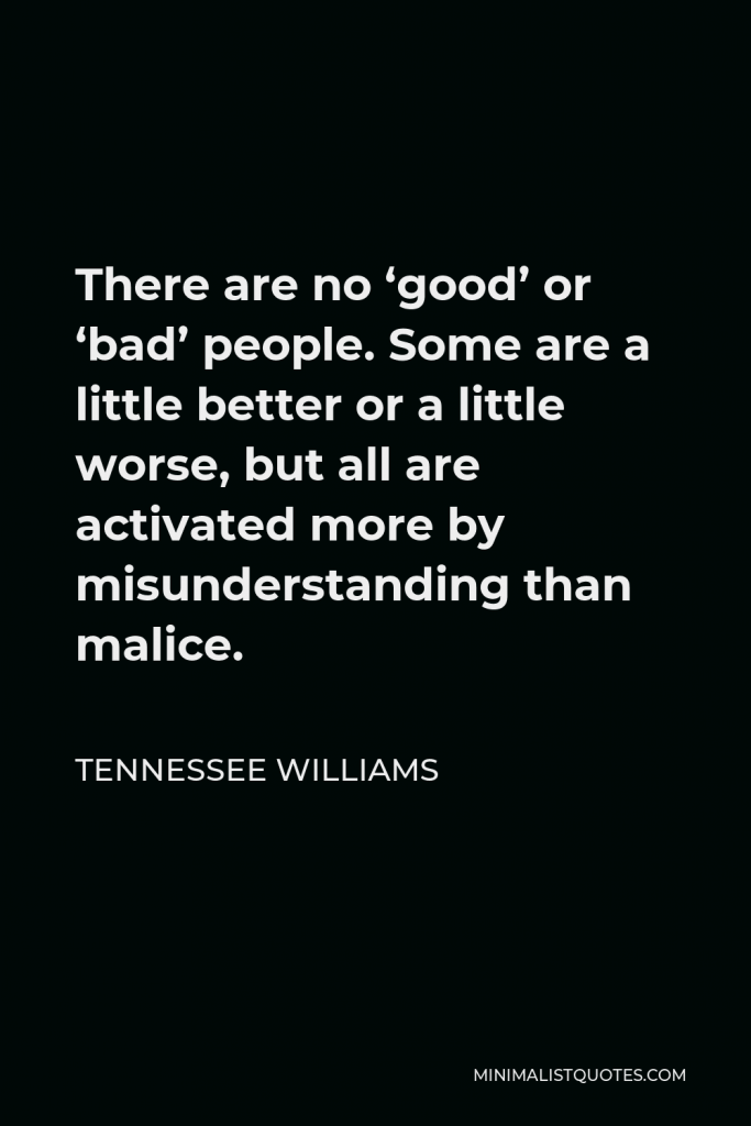 Tennessee Williams Quote - There are no ‘good’ or ‘bad’ people. Some are a little better or a little worse, but all are activated more by misunderstanding than malice.