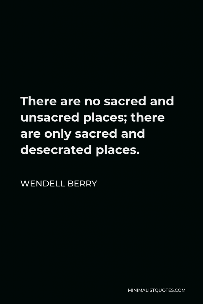 Wendell Berry Quote - There are no sacred and unsacred places; there are only sacred and desecrated places.