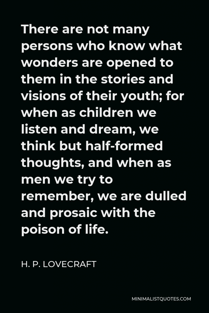 H. P. Lovecraft Quote - There are not many persons who know what wonders are opened to them in the stories and visions of their youth; for when as children we listen and dream, we think but half-formed thoughts, and when as men we try to remember, we are dulled and prosaic with the poison of life.