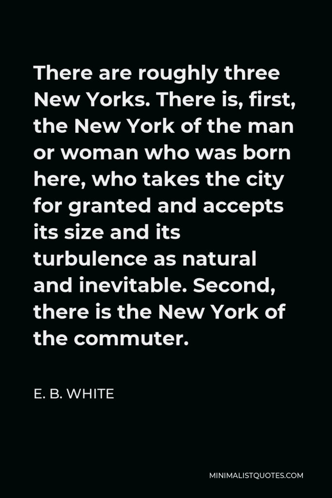 E. B. White Quote - There are roughly three New Yorks. There is, first, the New York of the man or woman who was born here, who takes the city for granted and accepts its size and its turbulence as natural and inevitable. Second, there is the New York of the commuter.