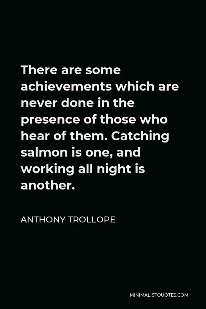 Anthony Trollope Quote - There are some achievements which are never done in the presence of those who hear of them. Catching salmon is one, and working all night is another.