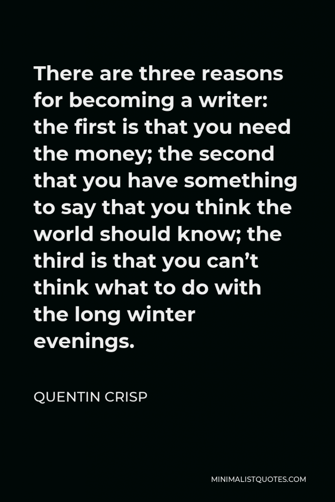 Quentin Crisp Quote - There are three reasons for becoming a writer: the first is that you need the money; the second that you have something to say that you think the world should know; the third is that you can’t think what to do with the long winter evenings.