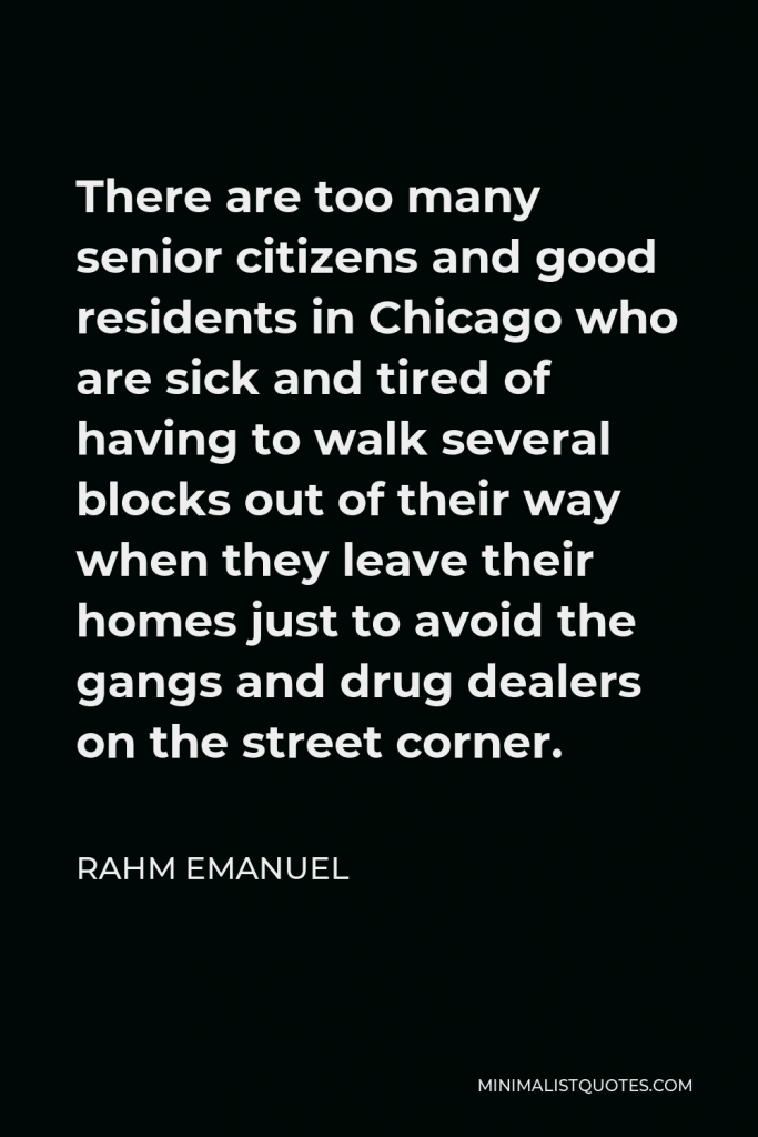 Rahm Emanuel Quote - There are too many senior citizens and good residents in Chicago who are sick and tired of having to walk several blocks out of their way when they leave their homes just to avoid the gangs and drug dealers on the street corner.