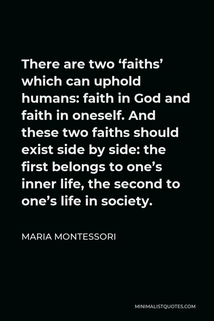 Maria Montessori Quote - There are two ‘faiths’ which can uphold humans: faith in God and faith in oneself. And these two faiths should exist side by side: the first belongs to one’s inner life, the second to one’s life in society.