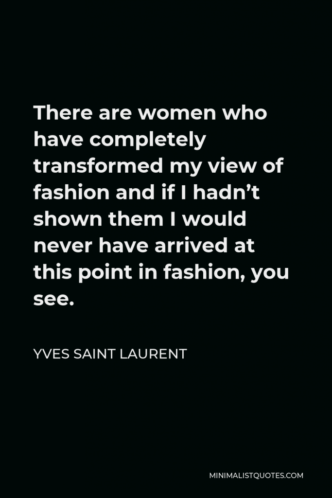 Yves Saint Laurent Quote - There are women who have completely transformed my view of fashion and if I hadn’t shown them I would never have arrived at this point in fashion, you see.