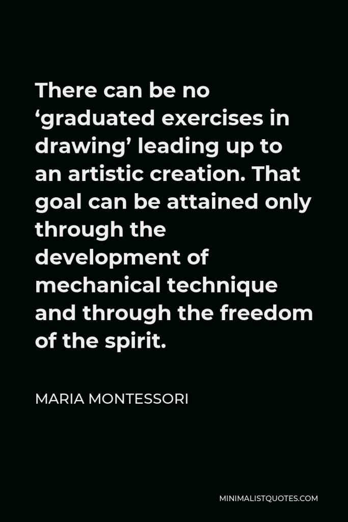 Maria Montessori Quote - There can be no ‘graduated exercises in drawing’ leading up to an artistic creation. That goal can be attained only through the development of mechanical technique and through the freedom of the spirit.