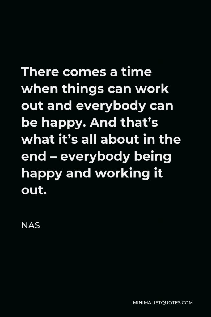 Nas Quote - There comes a time when things can work out and everybody can be happy. And that’s what it’s all about in the end – everybody being happy and working it out.