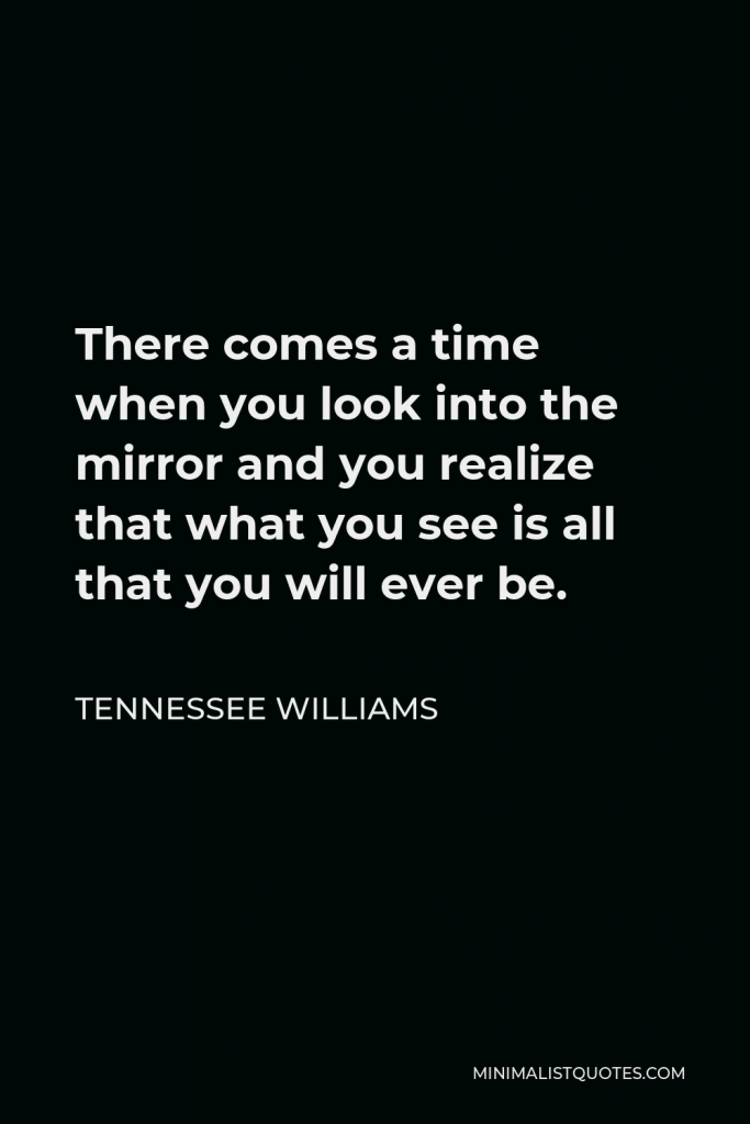Tennessee Williams Quote - There comes a time when you look into the mirror and you realize that what you see is all that you will ever be.