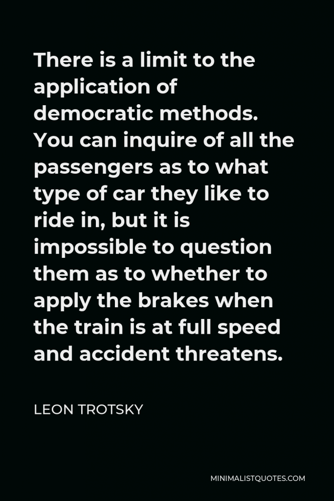 Leon Trotsky Quote - There is a limit to the application of democratic methods. You can inquire of all the passengers as to what type of car they like to ride in, but it is impossible to question them as to whether to apply the brakes when the train is at full speed and accident threatens.