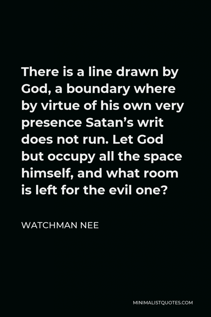 Watchman Nee Quote - There is a line drawn by God, a boundary where by virtue of his own very presence Satan’s writ does not run. Let God but occupy all the space himself, and what room is left for the evil one?