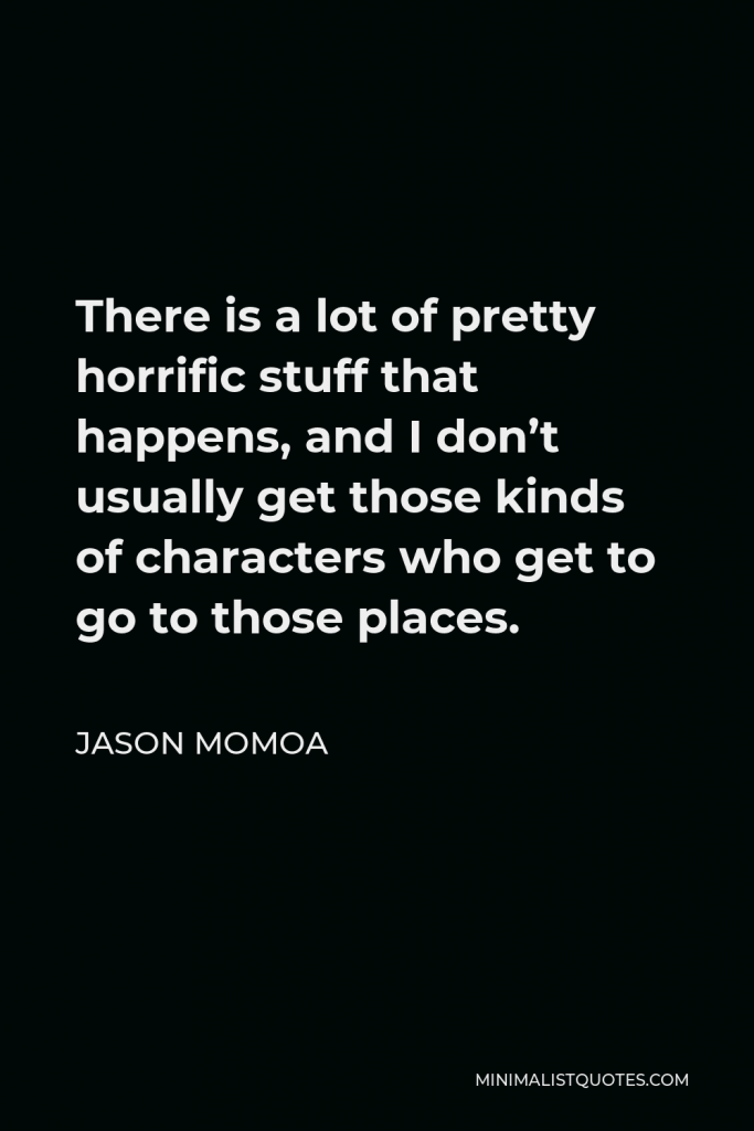 Jason Momoa Quote - There is a lot of pretty horrific stuff that happens, and I don’t usually get those kinds of characters who get to go to those places.
