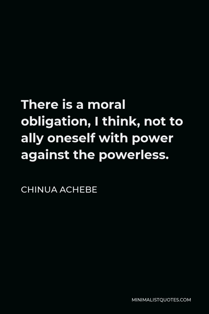 Chinua Achebe Quote - There is a moral obligation, I think, not to ally oneself with power against the powerless.