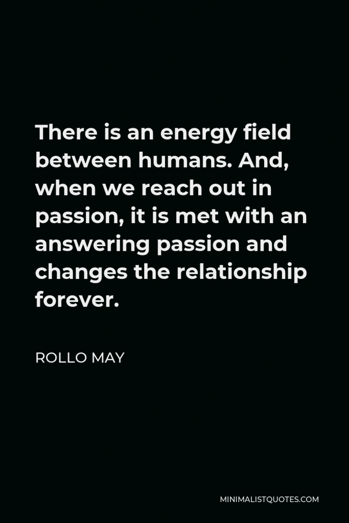 Rollo May Quote - There is an energy field between humans. And, when we reach out in passion, it is met with an answering passion and changes the relationship forever.