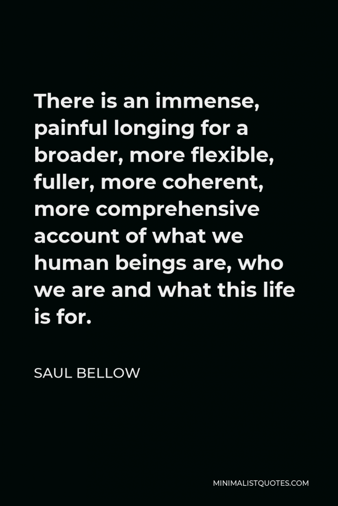 Saul Bellow Quote - There is an immense, painful longing for a broader, more flexible, fuller, more coherent, more comprehensive account of what we human beings are, who we are and what this life is for.