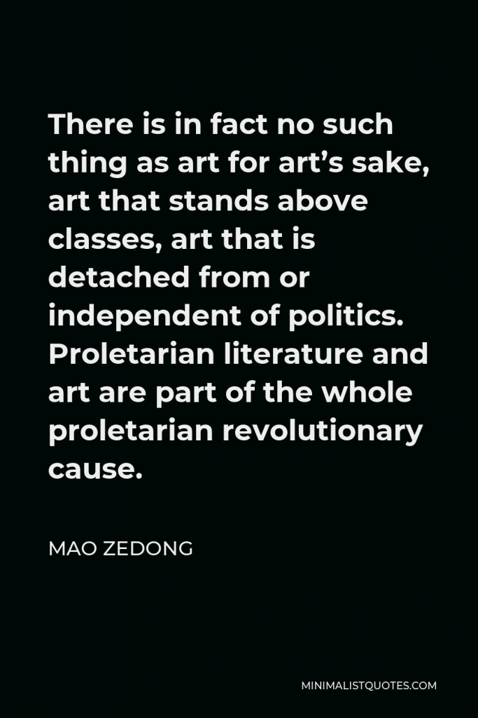 Mao Zedong Quote - There is in fact no such thing as art for art’s sake, art that stands above classes, art that is detached from or independent of politics. Proletarian literature and art are part of the whole proletarian revolutionary cause.
