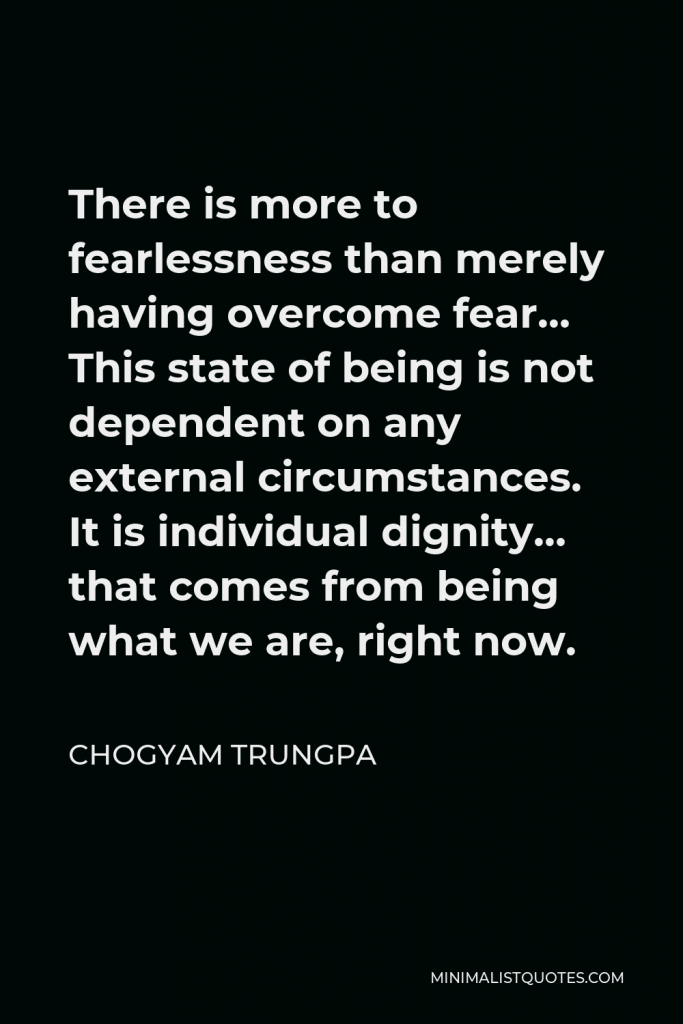 Chogyam Trungpa Quote - There is more to fearlessness than merely having overcome fear… This state of being is not dependent on any external circumstances. It is individual dignity… that comes from being what we are, right now.