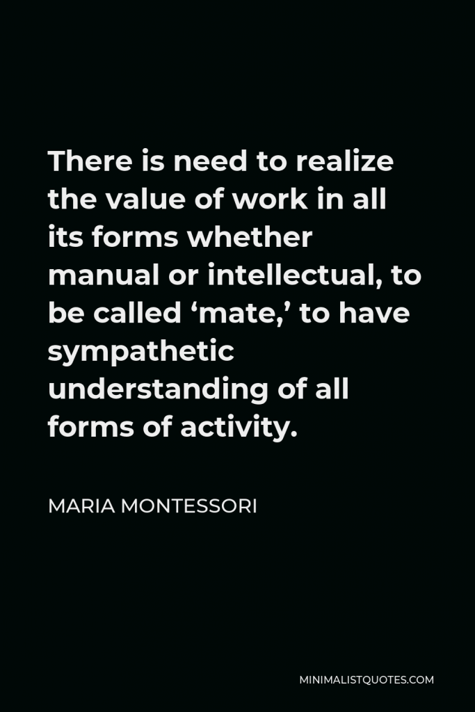 Maria Montessori Quote - There is need to realize the value of work in all its forms whether manual or intellectual, to be called ‘mate,’ to have sympathetic understanding of all forms of activity.