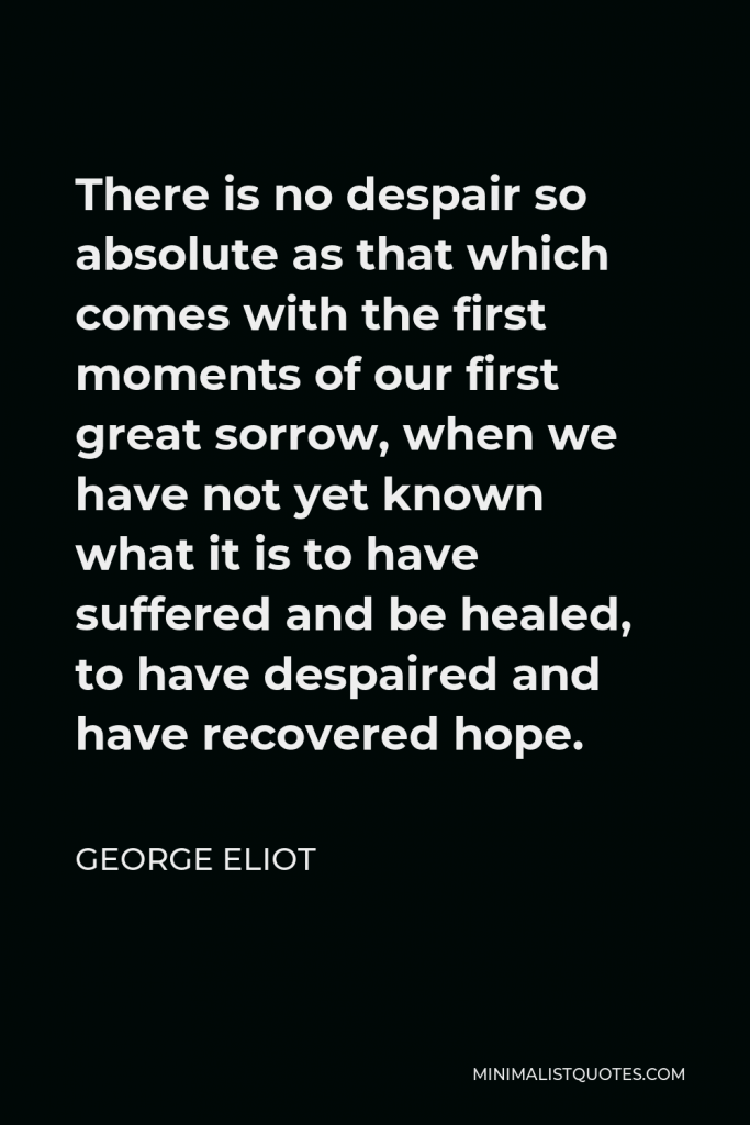 George Eliot Quote - There is no despair so absolute as that which comes with the first moments of our first great sorrow, when we have not yet known what it is to have suffered and be healed, to have despaired and have recovered hope.