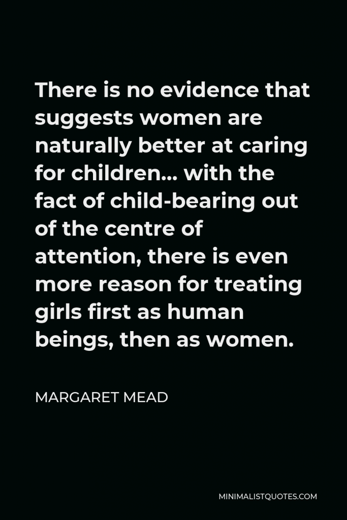 Margaret Mead Quote - There is no evidence that suggests women are naturally better at caring for children… with the fact of child-bearing out of the centre of attention, there is even more reason for treating girls first as human beings, then as women.