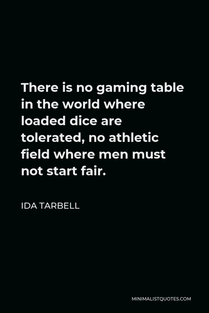 Ida Tarbell Quote - There is no gaming table in the world where loaded dice are tolerated, no athletic field where men must not start fair.