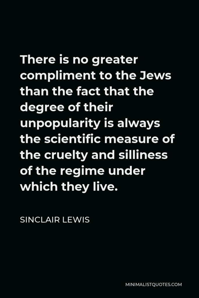 Sinclair Lewis Quote - There is no greater compliment to the Jews than the fact that the degree of their unpopularity is always the scientific measure of the cruelty and silliness of the regime under which they live.