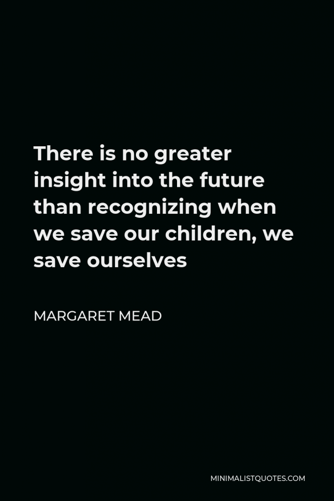 Margaret Mead Quote - There is no greater insight into the future than recognizing when we save our children, we save ourselves