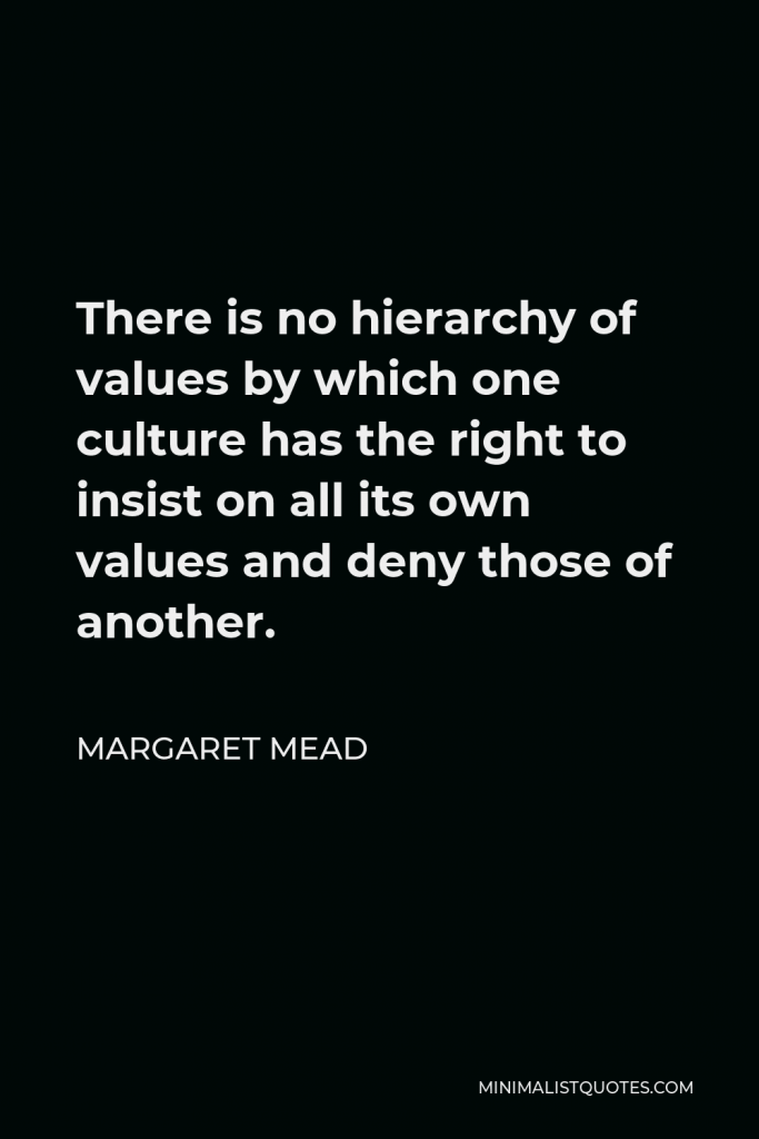 Margaret Mead Quote - There is no hierarchy of values by which one culture has the right to insist on all its own values and deny those of another.