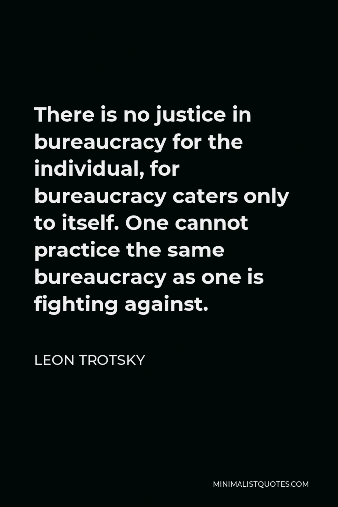 Leon Trotsky Quote - There is no justice in bureaucracy for the individual, for bureaucracy caters only to itself. One cannot practice the same bureaucracy as one is fighting against.