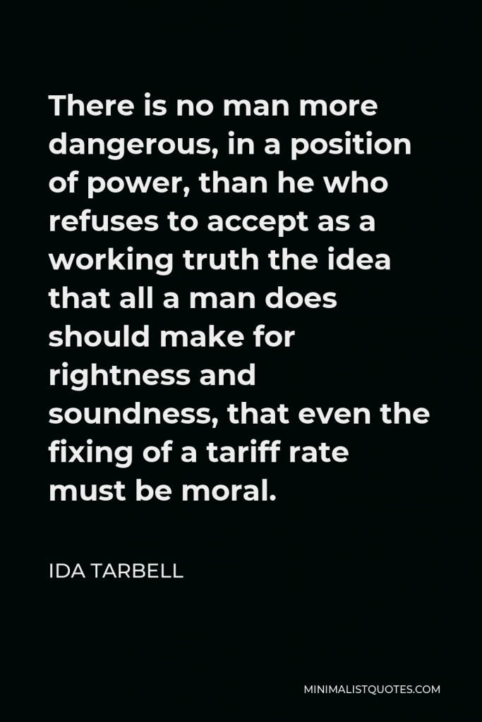 Ida Tarbell Quote - There is no man more dangerous, in a position of power, than he who refuses to accept as a working truth the idea that all a man does should make for rightness and soundness, that even the fixing of a tariff rate must be moral.
