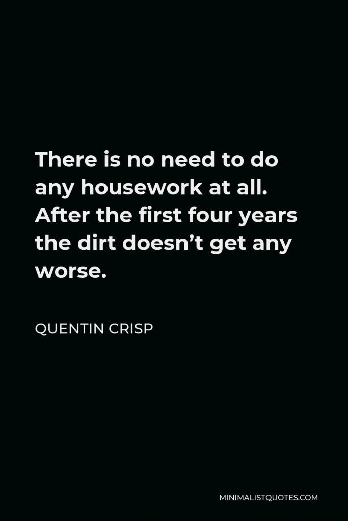 Quentin Crisp Quote - There is no need to do any housework at all. After the first four years the dirt doesn’t get any worse.