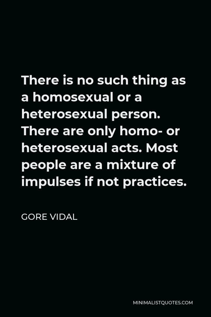 Gore Vidal Quote - There is no such thing as a homosexual or a heterosexual person. There are only homo- or heterosexual acts. Most people are a mixture of impulses if not practices.