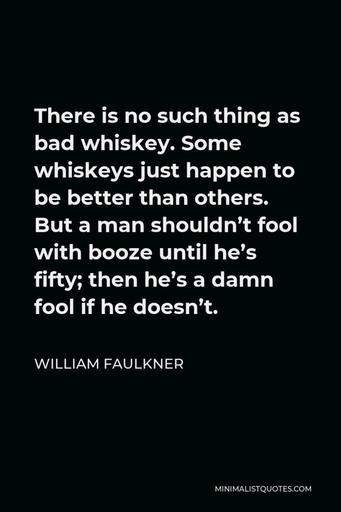 William Faulkner Quote - There is no such thing as bad whiskey. Some whiskeys just happen to be better than others. But a man shouldn’t fool with booze until he’s fifty; then he’s a damn fool if he doesn’t.