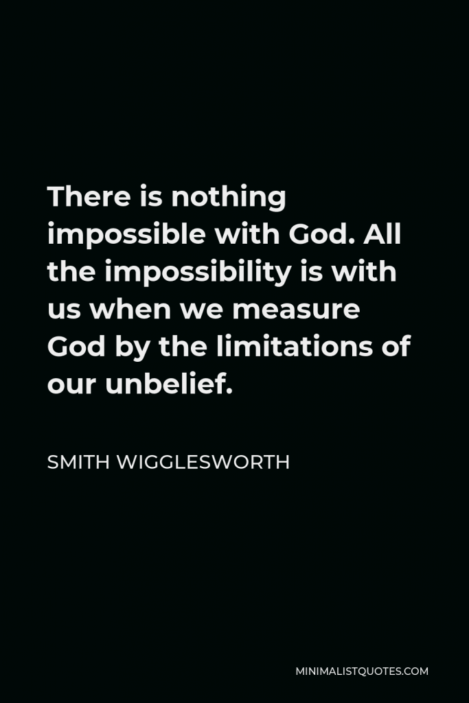 Smith Wigglesworth Quote - There is nothing impossible with God. All the impossibility is with us when we measure God by the limitations of our unbelief.