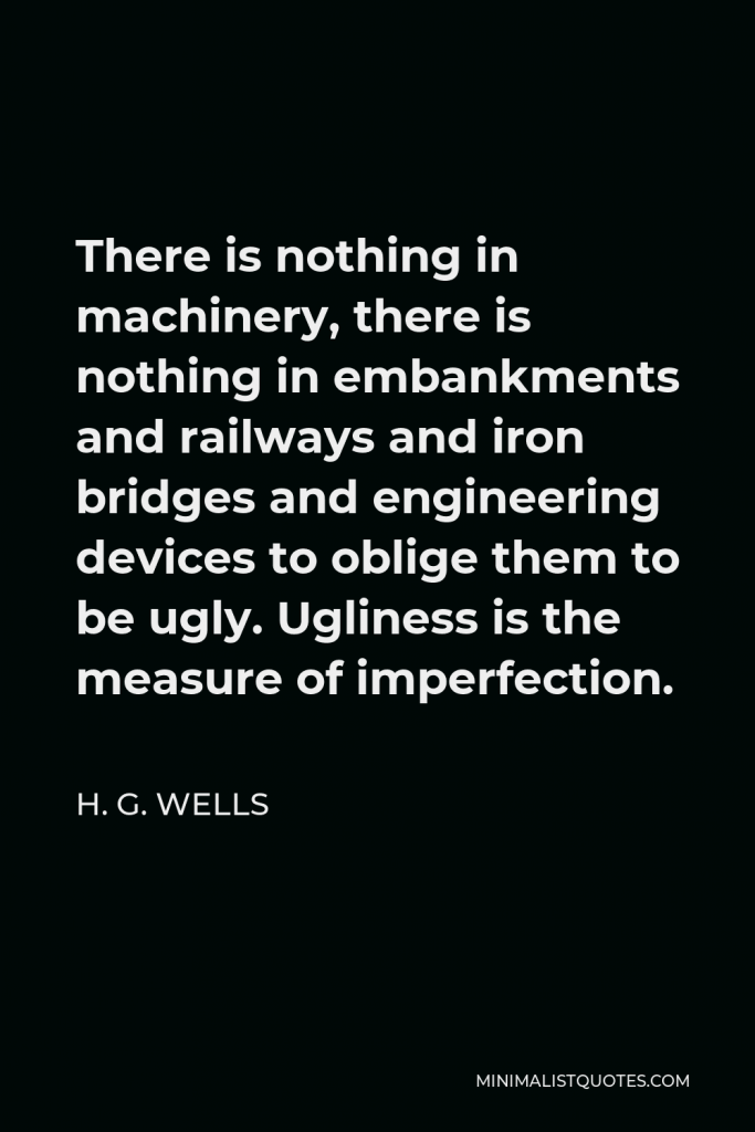 H. G. Wells Quote - There is nothing in machinery, there is nothing in embankments and railways and iron bridges and engineering devices to oblige them to be ugly. Ugliness is the measure of imperfection.