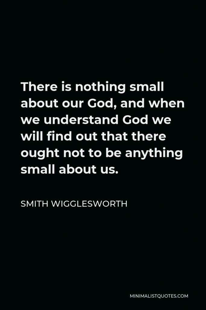 Smith Wigglesworth Quote - There is nothing small about our God, and when we understand God we will find out that there ought not to be anything small about us.