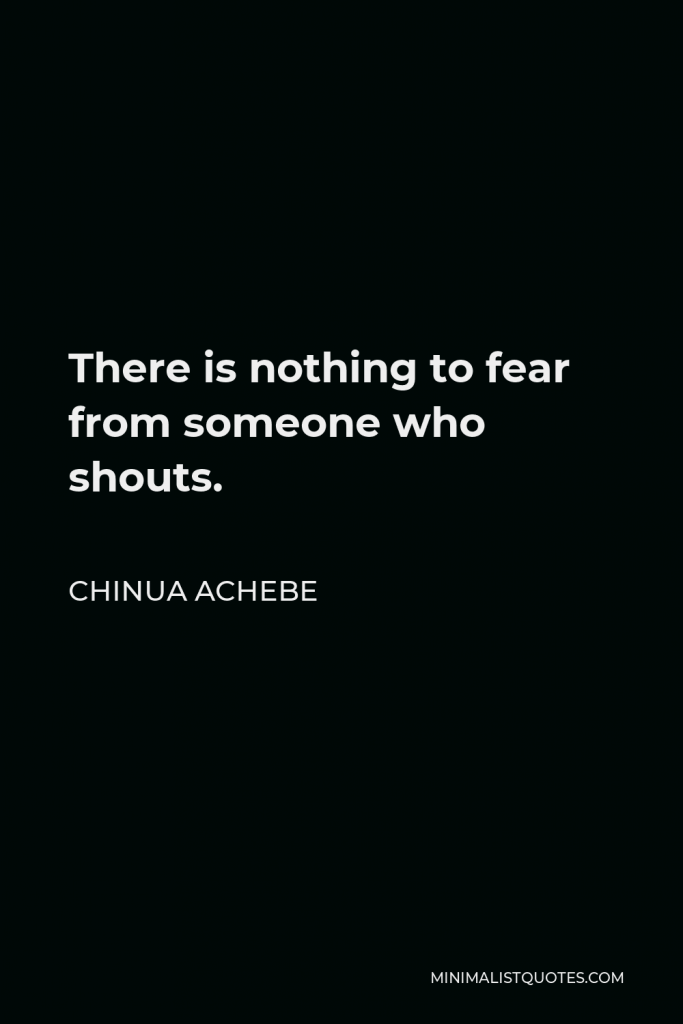 Chinua Achebe Quote - There is nothing to fear from someone who shouts.