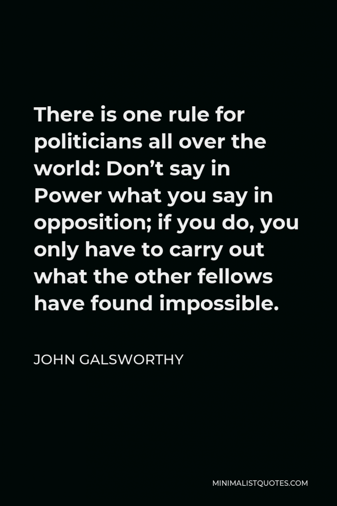 John Galsworthy Quote - There is one rule for politicians all over the world: Don’t say in Power what you say in opposition; if you do, you only have to carry out what the other fellows have found impossible.