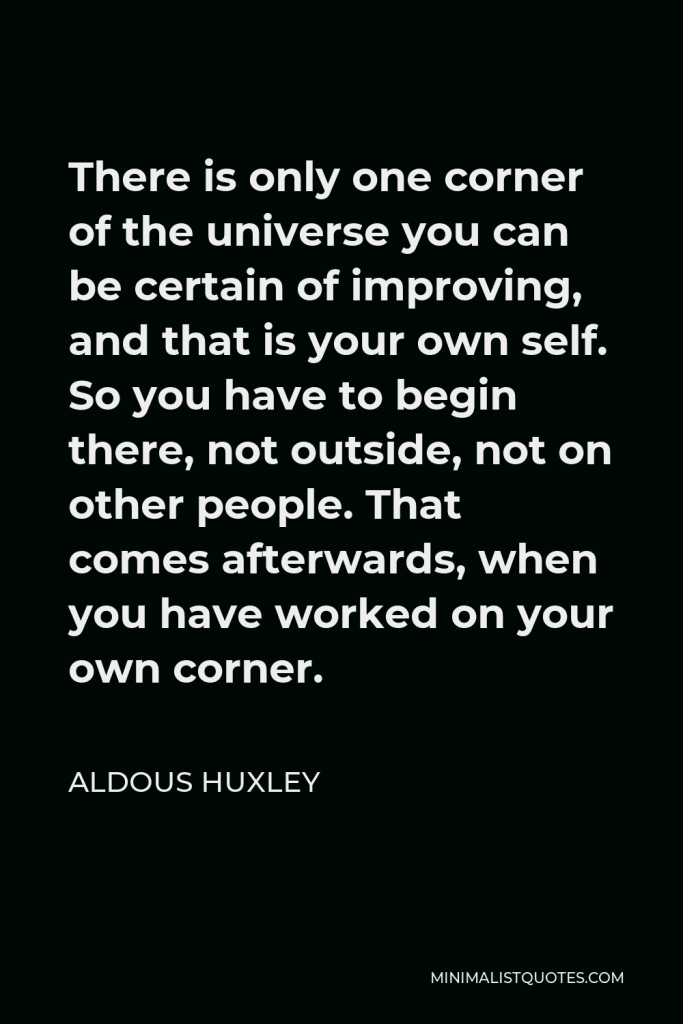 Aldous Huxley Quote - There is only one corner of the universe you can be certain of improving, and that is your own self. So you have to begin there, not outside, not on other people. That comes afterwards, when you have worked on your own corner.