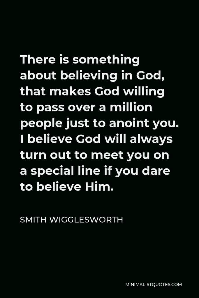Smith Wigglesworth Quote - There is something about believing in God, that makes God willing to pass over a million people just to anoint you. I believe God will always turn out to meet you on a special line if you dare to believe Him.
