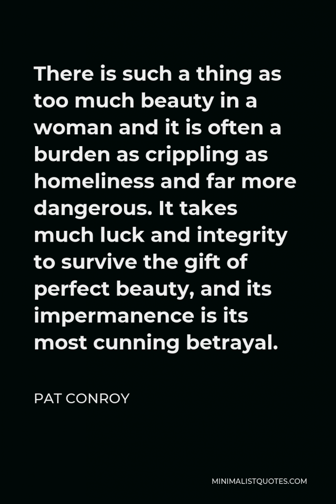 Pat Conroy Quote - There is such a thing as too much beauty in a woman and it is often a burden as crippling as homeliness and far more dangerous. It takes much luck and integrity to survive the gift of perfect beauty, and its impermanence is its most cunning betrayal.