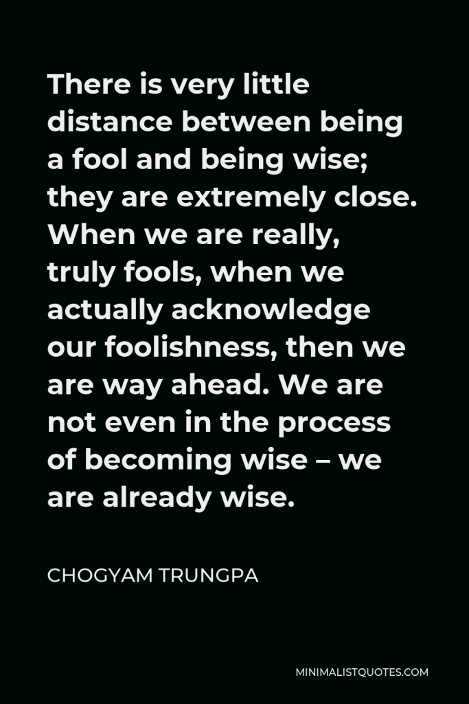 Chogyam Trungpa Quote - There is very little distance between being a fool and being wise; they are extremely close. When we are really, truly fools, when we actually acknowledge our foolishness, then we are way ahead. We are not even in the process of becoming wise – we are already wise.