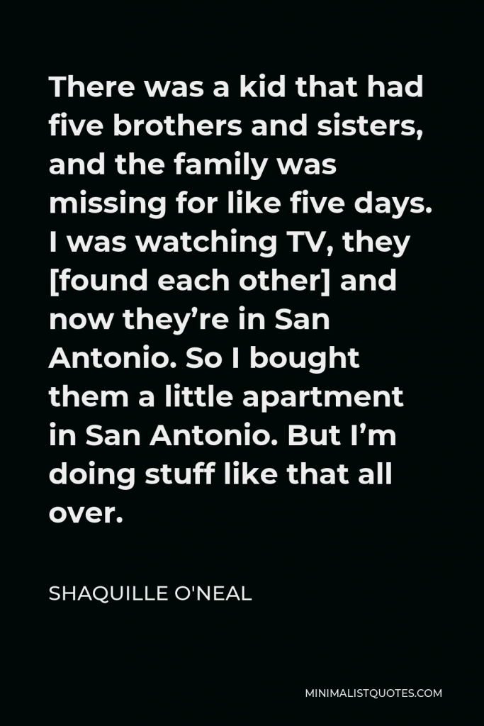 Shaquille O'Neal Quote - There was a kid that had five brothers and sisters, and the family was missing for like five days. I was watching TV, they [found each other] and now they’re in San Antonio. So I bought them a little apartment in San Antonio. But I’m doing stuff like that all over.