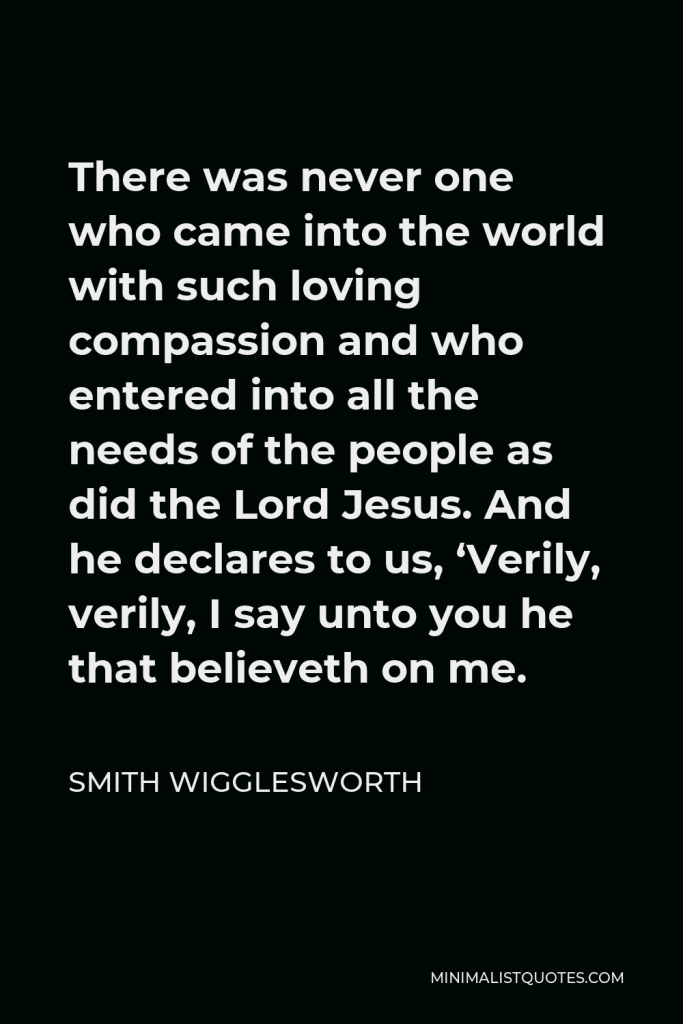 Smith Wigglesworth Quote - There was never one who came into the world with such loving compassion and who entered into all the needs of the people as did the Lord Jesus. And he declares to us, ‘Verily, verily, I say unto you he that believeth on me.